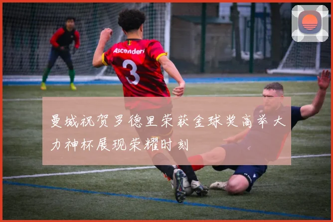 曼城祝贺罗德里荣获金球奖高举大力神杯展现荣耀时刻