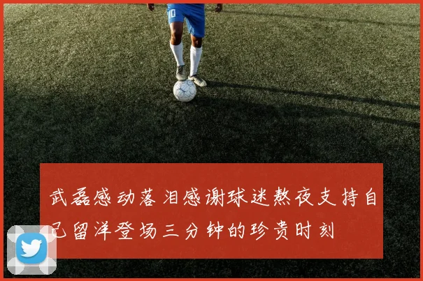武磊感动落泪感谢球迷熬夜支持自己留洋登场三分钟的珍贵时刻