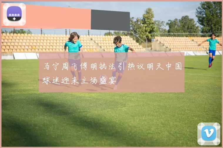 马宁周飞傅明执法引热议明天中国球迷迎来主场盛宴