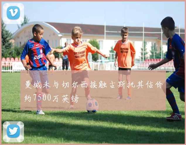 曼城未与切尔西接触古斯托其估价约7500万英镑