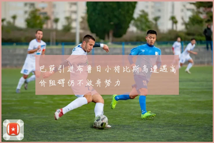 巴萨引进布鲁日小将比斯乌遭遇高价阻碍仍不放弃努力