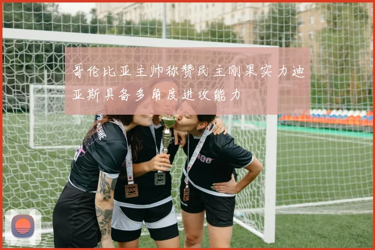 哥伦比亚主帅称赞民主刚果实力迪亚斯具备多角度进攻能力