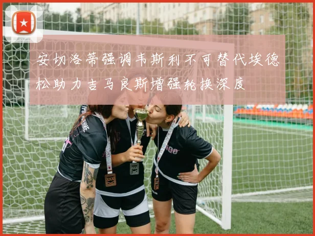 安切洛蒂强调韦斯利不可替代埃德松助力吉马良斯增强轮换深度