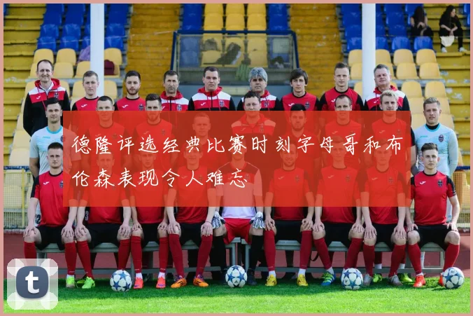 德隆评选经典比赛时刻字母哥和布伦森表现令人难忘