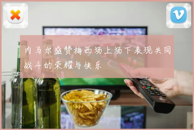 内马尔盛赞梅西场上场下表现共同战斗的荣耀与快乐