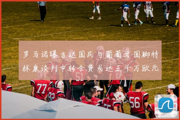 罗马诺曝吉达国民与葡萄牙国脚特林康谈判中转会费或达五千万欧元