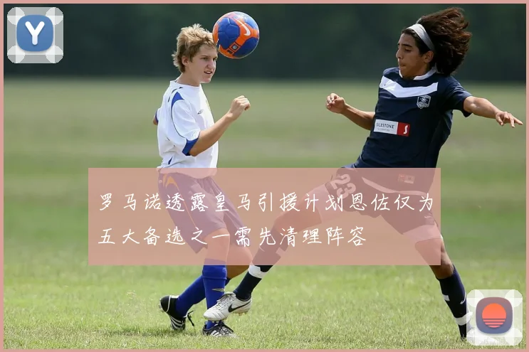 罗马诺透露皇马引援计划恩佐仅为五大备选之一需先清理阵容