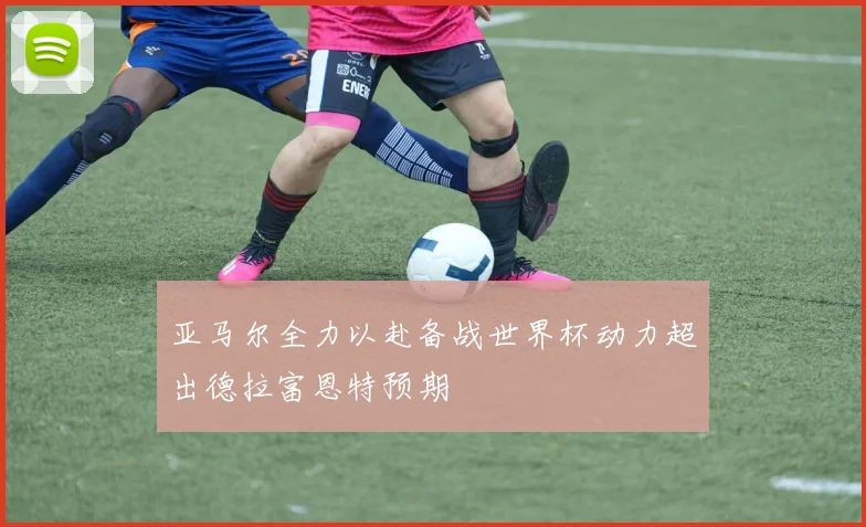 亚马尔全力以赴备战世界杯动力超出德拉富恩特预期