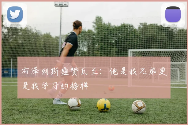 布泽利斯盛赞瓦兰：他是我兄弟更是我学习的榜样