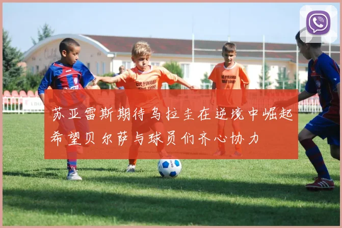 苏亚雷斯期待乌拉圭在逆境中崛起希望贝尔萨与球员们齐心协力