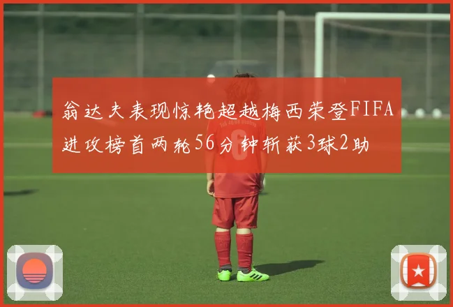 翁达夫表现惊艳超越梅西荣登FIFA进攻榜首两轮56分钟斩获3球2助