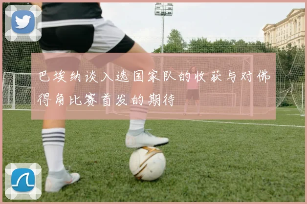 巴埃纳谈入选国家队的收获与对佛得角比赛首发的期待