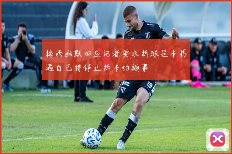 梅西幽默回应记者要求拆球星卡再遇自己将停止拆卡的趣事