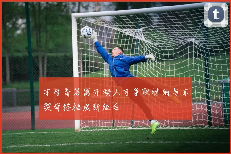 字母哥若离开湖人可争取特纳与东契奇搭档成新组合