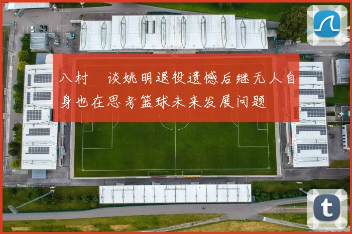 八村塁谈姚明退役遗憾后继无人自身也在思考篮球未来发展问题