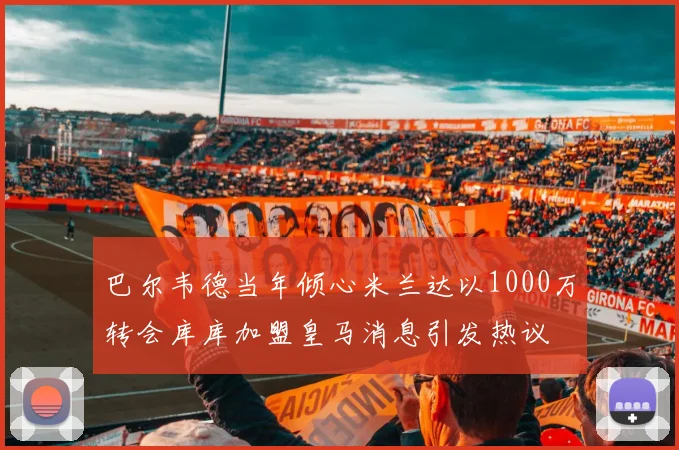 巴尔韦德当年倾心米兰达以1000万转会库库加盟皇马消息引发热议