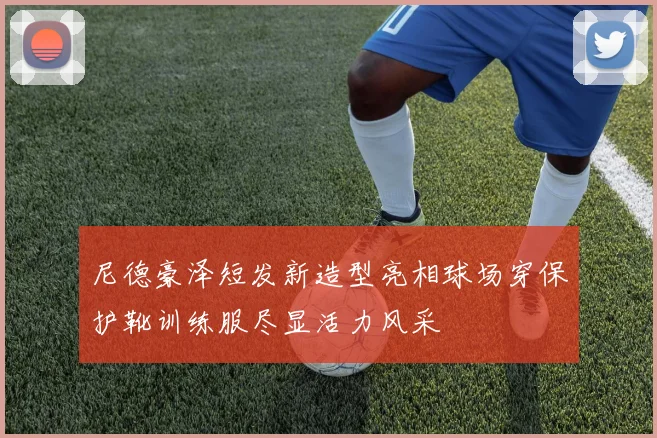 尼德豪泽短发新造型亮相球场穿保护靴训练服尽显活力风采